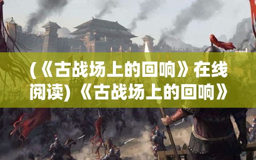 (《古战场上的回响》在线阅读) 《古战场上的回响》：揭秘古代战歌——壮志凌云的心灵颂歌，唤醒历史的共鸣